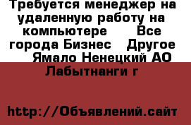 Требуется менеджер на удаленную работу на компьютере!!  - Все города Бизнес » Другое   . Ямало-Ненецкий АО,Лабытнанги г.